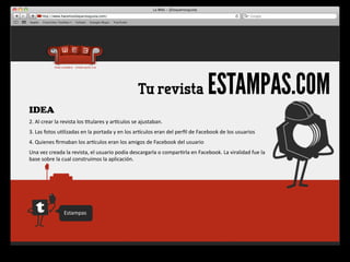 Tu revista                                    ESTAMPAS.COM
IDEA
2.	
  Al	
  crear	
  la	
  revista	
  los	
  4tulares	
  y	
  arqculos	
  se	
  ajustaban.
3.	
  Las	
  fotos	
  u4lizadas	
  en	
  la	
  portada	
  y	
  en	
  los	
  arqculos	
  eran	
  del	
  perﬁl	
  de	
  Facebook	
  de	
  los	
  usuarios
4.	
  Quienes	
  ﬁrmaban	
  los	
  arqculos	
  eran	
  los	
  amigos	
  de	
  Facebook	
  del	
  usuario
Una	
  vez	
  creada	
  la	
  revista,	
  el	
  usuario	
  podía	
  descargarla	
  o	
  compar4rla	
  en	
  Facebook.	
  La	
  viralidad	
  fue	
  la	
  
base	
  sobre	
  la	
  cual	
  construimos	
  la	
  aplicación.




                       Estampas
 