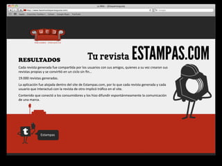 RESULTADOS                                                           Tu revista                                   ESTAMPAS.COM
Cada	
  revista	
  generada	
  fue	
  compar4da	
  por	
  los	
  usuarios	
  con	
  sus	
  amigos,	
  quienes	
  a	
  su	
  vez	
  crearon	
  sus	
  
revistas	
  propias	
  y	
  se	
  convir4ó	
  en	
  un	
  ciclo	
  sin	
  ﬁn…
19.000	
  revistas	
  generadas.
La	
  aplicación	
  fue	
  alojada	
  dentro	
  del	
  site	
  de	
  Estampas.com,	
  por	
  lo	
  que	
  cada	
  revista	
  generada	
  y	
  cada	
  
usuario	
  que	
  interactuó	
  con	
  la	
  revista	
  de	
  otro	
  implicó	
  tráﬁco	
  en	
  el	
  site.
Contenido	
  que	
  conectó	
  a	
  los	
  consumidores	
  y	
  los	
  hizo	
  difundir	
  espontánmeamente	
  la	
  comunicación	
  
de	
  una	
  marca.




                      Estampas
 
