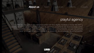 About us Team Services
playful agency
LUDO es una agencia de comunicaciones con foco digital, fundada a inicios del 2011 y
constituida por un equipo multidisciplinario de personas proveniente de diversas áreas como:
creatividad, tecnología, atención al cliente, contenido y comunidades. Lo que nos permite
tener un amplio alcance y control en el desarrollo de estrategias de comunicación.
Clients Cases
 