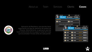 About us Team Clients CasesServices
Aplicación de Blackberry, que permite hacer
seguimiento a la liga de veteranos del béisbol de
Panamá. Adicionalmente, la aplicación permite
hacer predicciones de los juegos a través de trivias
que se activaban minutos antes de cada partido.
 