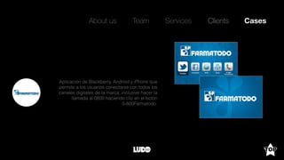 About us Team Clients CasesServices
Aplicación de Blackberry, Android y iPhone que
permite a los usuarios conectarse con todos los
canales digitales de la marca, inclusive hacer la
llamada al 0800 haciendo clic en el botón
0-800Farmatodo.
 