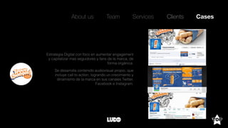 About us Team Clients CasesServices
Estrategia Digital con foco en aumentar engagement
y capitalizar mas seguidores y fans de la marca, de
forma orgánica.
Se desarrolla contenido audiovisual propio, que
incluye call to action, logrando un crecimiento y
dinamismo de la marca en sus canales Twitter,
Facebook e Instagram.
 