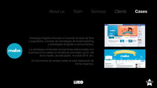 About us Team Clients CasesServices
Estrategia Digital enfocada en levantar la base de fans
y seguidores, a través de estrategias de endomarketing
y estrategias dirigidas a consumidores.
La estrategia contempla activaciones relacionadas con
el producto envueltas en temáticas puntuales como: día
de la madre, día del padre, mundial 2014, etc.
El crecimiento de ambas redes se está realizando de
forma orgánica.
 