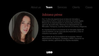 Con 12 años de experiencia en el área de mercadeo y
publicidad y 6 años y medio en el área de mercadeo digital,
Bibiana se ha desempeñado en reconocidas empresas y
agencias de publicidad, liderando sus departamentos de
Mercadeo, Franquicia, Cuentas (Atención al Cliente) y Negocios.
Su inquietud la llevó a incursionar en el mercadeo digital del
cual se enamoró, es así como decide emprender y crear en
conjunto a sus socios, LUDO.
Hoy a parte de ser Co-fundadora de la empresa, lidera el
departamento de Negocio, Estrategia y RRSS, buscando los
mejores clientes y generando los mejores resultados.
bibiana pérez
About us Team Services Clients Cases
 