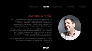 Con 11 años de experiencia en el área del mercadeo digital, ha
trabajado en reconocidas agencias de publicidad como,
Publicis y AW Nazca Saatchi & Saatchi, liderando sus
departamentos interactivos y trabajando con marcas como
Purina, British Airways, HP, Brahma de AmBev, entre otras.
Su experiencia en Internet lo llevó en el 2005 a formar parte del
equipo de Wikot al frente de marcas como Mum y Ace (Tide) de
P&G, Renault, Del Monte, McDonalds, Brahma de AmBev,
Savoy®, DPA Venezuela de Nestlé®, Chevrolet de General
Motors, Movistar y Blackberry entre otras.
Hoy en día además de ser uno de los Co-Fundador, está a cargo
de la Dirección General y de la Dirección Creativa de la
compañía.
josé miguel reyes
About us Team Services Clients Cases
 