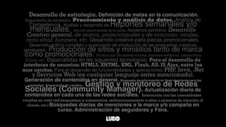 Desarrollo de estrategia. Deﬁnición de metas en la comunicación.
Seguimiento de resultados. Procesamiento y análisis de datos. Análisis de
Competencia. Análisis y desarrollo de Reportes semanales y/o
mensuales. Atención personalizada de la cuenta. Asistencia periódica. Desarrollo
Creativo general, de marca, promocionales y de concurso, virales,
mini sitios, banners, etc. Desarrollo creativo para piezas promocionales.
Desarrollo gráﬁco completo y supervisión de producción de las propuestas creativas
aprobadas. Producción de sitios y minisitios tanto de marca
como promocionales. Producción de piezas virales, banners estáticos, interactivos
(Flash), etc. Especialistas en las siguientes tecnologías: Para el desarrollo de
interfaces de usuarios: HTML5, XHTML, XML, Flash, AS, JS Ajax, entre las
mas usadas. Para el desarrollo de funcionalidades y aplicaciones: PHP, Java, .Net
y Servicios Web (en cualquier lenguaje antes mencionado).
Generación de contenidos en general. Búsqueda de información en línea de interés para las
campañas. Preparación de canales. Gestión y monitoreo de Redes
Sociales (Community Manager). Actualización diaria de
contenidos en cada una de las redes sociales. Interacción con las comunidades
creadas en cada red (respuestas a comentarios, redireccionamiento a sites o números de atención al
cliente, etc.) Búsquedas diarias de menciones a la marca y/o campaña en
curso. Administración de seguidores y Fans.
 