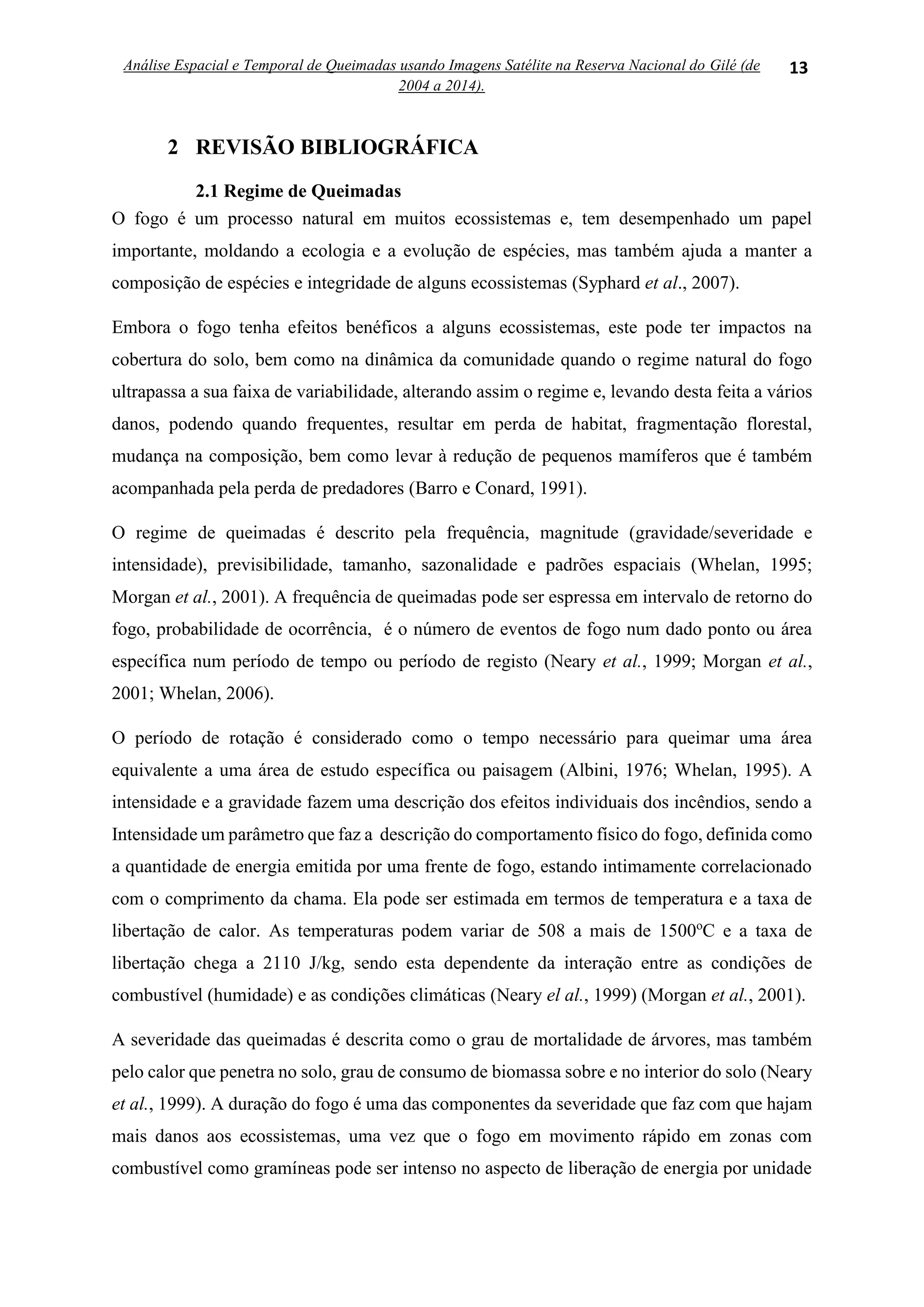Análise Espacial e Temporal de Queimadas usando Imagens Satélite na Reserva Nacional do Gilé (de
2004 a 2014).
13
2 REVISÃO BIBLIOGRÁFICA
2.1 Regime de Queimadas
O fogo é um processo natural em muitos ecossistemas e, tem desempenhado um papel
importante, moldando a ecologia e a evolução de espécies, mas também ajuda a manter a
composição de espécies e integridade de alguns ecossistemas (Syphard et al., 2007).
Embora o fogo tenha efeitos benéficos a alguns ecossistemas, este pode ter impactos na
cobertura do solo, bem como na dinâmica da comunidade quando o regime natural do fogo
ultrapassa a sua faixa de variabilidade, alterando assim o regime e, levando desta feita a vários
danos, podendo quando frequentes, resultar em perda de habitat, fragmentação florestal,
mudança na composição, bem como levar à redução de pequenos mamíferos que é também
acompanhada pela perda de predadores (Barro e Conard, 1991).
O regime de queimadas é descrito pela frequência, magnitude (gravidade/severidade e
intensidade), previsibilidade, tamanho, sazonalidade e padrões espaciais (Whelan, 1995;
Morgan et al., 2001). A frequência de queimadas pode ser espressa em intervalo de retorno do
fogo, probabilidade de ocorrência, é o número de eventos de fogo num dado ponto ou área
específica num período de tempo ou período de registo (Neary et al., 1999; Morgan et al.,
2001; Whelan, 2006).
O período de rotação é considerado como o tempo necessário para queimar uma área
equivalente a uma área de estudo específica ou paisagem (Albini, 1976; Whelan, 1995). A
intensidade e a gravidade fazem uma descrição dos efeitos individuais dos incêndios, sendo a
Intensidade um parâmetro que faz a descrição do comportamento físico do fogo, definida como
a quantidade de energia emitida por uma frente de fogo, estando intimamente correlacionado
com o comprimento da chama. Ela pode ser estimada em termos de temperatura e a taxa de
libertação de calor. As temperaturas podem variar de 508 a mais de 1500o
C e a taxa de
libertação chega a 2110 J/kg, sendo esta dependente da interação entre as condições de
combustível (humidade) e as condições climáticas (Neary el al., 1999) (Morgan et al., 2001).
A severidade das queimadas é descrita como o grau de mortalidade de árvores, mas também
pelo calor que penetra no solo, grau de consumo de biomassa sobre e no interior do solo (Neary
et al., 1999). A duração do fogo é uma das componentes da severidade que faz com que hajam
mais danos aos ecossistemas, uma vez que o fogo em movimento rápido em zonas com
combustível como gramíneas pode ser intenso no aspecto de liberação de energia por unidade
 