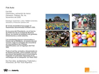 Fiat Auto Fiat 500 Flashmobe y activación de marca Planetario. Pelotero, Bs. As. Noviembre del 2008. Estrategia, Creatividad  e Idea: TERRA Contenidos.  Activación y Producción General: SPP El 13 de noviembre tuvo lugar el flashmobe denominado Pelotero 500. En la zona del Planetario, en el barrio de Palermo de la ciudad de Buenos Aires, se montó un pelotero de grandes dimensiones a cielo abierto. Los asistentes fueron convocados a través de la FM Metro, el mismo día del suceso, bajo la consigna de encontrar en ese pelotero las 5 bolas identificadas con el logotipo del Fiat 500.   Todo el set fue armado y desarmado en la misma jornada, para cumplir con los permisos otorgados para la actividad y respetar el concepto impuesto en la estrategia de la campaña: Un flash 500! Por Fiat: Dpto. de Marketing, Publicidad y Promoción, de FIAT Auto Argentina. 