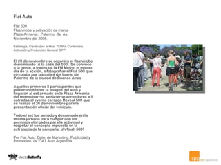 Fiat Auto  Fiat 500 Flashmobe y activación de marca Plaza Armenia.  Palermo, Bs. As. Noviembre del 2008. Estrategia, Creatividad  e Idea: TERRA Contenidos.  Activación y Producción General: SPP El 20 de noviembre se organizó el flashmobe denominado ¨A la caza del 500.  Se convocó a la gente, a través de la FM Metro, el mismo día de la acción, a fotografiar el Fiat 500 que circulaba por las calles del barrio de Palermo de la ciudad de Buenos Aires Aquellos primeros 5 participantes que pudieron obtener la imagen del auto y llegaron al set armado en la Plaza Armenia del mismo barrio, se hicieron acreedores a 5 entradas al evento cerrado Reveal 500 que se realizó el 26 de noviembre para la presentación oficial del vehículo.   Todo el set fue armado y desarmado en la misma jornada para cumplir con los permisos otorgados para la actividad y respetar el concepto impuesto en la estrategia de la campaña: Un flash 500!     Por Fiat Auto: Dpto. de Marketing, Publicidad y Promoción, de FIAT Auto Argentina. 