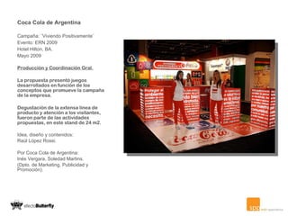 Coca Cola de Argentina   Campaña: ¨Viviendo Positivamente¨ Evento: ERN 2009 Hotel Hilton, BA. Mayo 2009   Producción y Coordinación Gral. La propuesta presentó juegos desarrollados en función de los conceptos que promueve la campaña de la empresa. Degustación de la extensa línea de producto y atención a los visitantes, fueron parte de las actividades propuestas, en este stand de 24 m2.  Idea, diseño y contenidos: Raúl López Rossi. Por Coca Cola de Argentina: Inés Vergara, Soledad Martins. (Dpto. de Marketing, Publicidad y Promoción).   