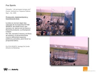 Fox Sports Campaña: ¨¿de que equipo europeo sos? Evento: Activación en  Espacios Públicos Sept. – Dic. 2009   Producción, Implementación y  Coordinación Gral. La idea es recrear algún tips valorado de la propuesta de FOX SPORTS  del medio local, que vincule a la  marca con su nuevo y flamante producto. La Champions League. Por ello, durante 3 meses y en fines de semana, el set promocional recorre diferentes espacios públicos y privados, para llevar su propuesta lúdica. Por FOX SPORTS: Santiago De Carolis (Director de Marketing).     