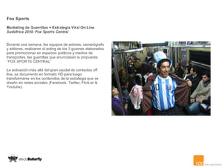 Fox Sports Marketing de Guerrillas + Estrategia Viral On Line Sudáfrica 2010. Fox Sports Central Durante una semana, los equipos de actores, camarógrafo y editores, realizaron el acting de los 3 guiones elaborados para promocionar en espacios públicos y medios de transportes, las guerrillas que anunciaban la propuesta ¨FOX SPORTS CENTRAL¨  La activación más allá del gran caudal de contactos off line, se documento en formato HD para luego transformarse en los contenidos de la estrategia que se diseño en redes sociales (Facebook, Twitter, Flick-ar & Youtube). 