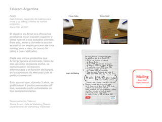 Telecom Argentina   Arnet Data mining y desarrollo de mailings para cross y up selling y ofertas de nuevos productos Años 2004 al 2007.   El objetivo de Arnet era ofrecerles productos de un escalón superior y otros nuevos a sus actuales clientes. Para ello, antes y durante la acción se realizó un amplio proceso de data mining, mes a mes, de (mes) del (año) a (mes) del (año).   Cada uno de los productos que Arnet proponía al mercado, tanto de dial up como de banda ancha, se comunicaban de manera diferenciada y en función del target, de la coyuntura de mercado y de la política comercial.   Esto supuso que, durante 3 años, se gestionaran 6 piezas mensuales off line, sumando a ello actividades on line complementarias.     Responsable por Telecom:  Silvina Sztern, Jefa de Marketing Directo, Departamento de Marketing y Publicidad    Frente Folder Dorso Folder Insert del Mailing Mailing  Arnet  640  Oferta mensual 
