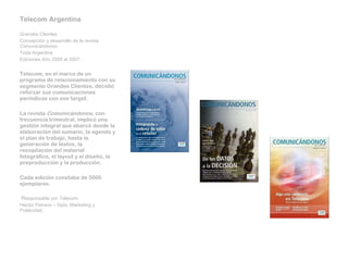 Telecom Argentina   Grandes Clientes Concepción y desarrollo de la revista  Comunicándonos Toda Argentina Ediciones Año 2005 al 2007.   Telecom, en el marco de un programa de relacionamiento con su segmento Grandes Clientes, decidió reforzar sus comunicaciones periódicas con ese target.   La revista  Comunicándonos , con frecuencia trimestral, implicó una gestión integral que abarcó desde la elaboración del sumario, la agenda y el plan de trabajo, hasta la generación de textos, la recopilación del material fotográfico, el layout y el diseño, la preproducción y la producción.   Cada edición constaba de 5000 ejemplares.     R esponsable por Telecom:  Héctor Peirano – Dpto. Marketing y Publicidad. 