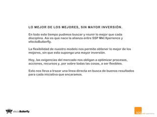 LO MEJOR DE LOS MEJORES, SIN MAYOR INVERSIÓN. En todo este tiempo pudimos buscar y reunir lo mejor que cada disciplina. Así es que nace la alianza entre SSP Mkt Xperience y efectoButterfly. La flexibilidad de nuestro modelo nos permite obtener lo mejor de los mejores, sin que esto suponga una mayor inversión.   Hoy, las exigencias del mercado nos obligan a optimizar procesos, acciones, recursos y, por sobre todas las cosas, a ser flexibles. Esto nos lleva a trazar una línea directa en busca de buenos resultados para cada iniciativa que encaramos.   