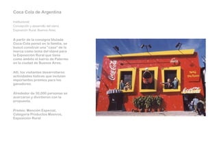 Coca Cola de Argentina   Institucional Concepción y desarrollo del stand Exposición Rural, Buenos Aires   A partir de la consigna titulada Coca-Cola pensó en la familia, se buscó construir una “casa” de la marca como tema del stand para la Exposición Rural que tiene como ámbito el barrio de Palermo en la ciudad de Buenos Aires.   Allí, los visitantes desarrollaron actividades lúdicas que incluían importantes premios para los ganadores.   Alrededor de 30,000 personas se acercaron y divirtieron con la propuesta.    Premio: Mención Especial, Categoría Productos Masivos, Exposición Rural 