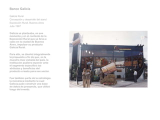 Banco Galicia   Galicia Rural Concepción y desarrollo del stand Exposición Rural, Buenos Aires Julio 1997    Galicia se planteaba, en ese momento y en el contexto de la Exposición Rural que se lleva a cabo en la ciudad de Buenos Aires, impulsar su producto Galicia Rural.   Para ello, se diseñó integralmente la propuesta a fin de que, en la muestra más visitada del país, la institución pudiera exponer ante el segmento específico los atributos y beneficios del producto creado para ese sector.   Fue también parte de la estrategia la mecánica mediante la cual Galicia pudo construir una base de datos de prospects, que utilizó luego del evento.      