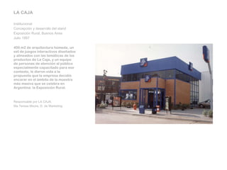 LA CAJA   Institucional Concepción y desarrollo del stand Exposición Rural, Buenos Aires Julio 1997   400 m2 de arquitectura húmeda, un set de juegos interactivos diseñados y alineados con las temáticas de los productos de La Caja, y un equipo de personas de atención al público especialmente capacitado para ese contexto, le dieron vida a la propuesta que la empresa decidió encarar en el ámbito de la muestra más masiva que se celebra en Argentina: la Exposición Rural.     Responsable por LA CAJA: Ma.Teresa Moore, D. de Marketing. 