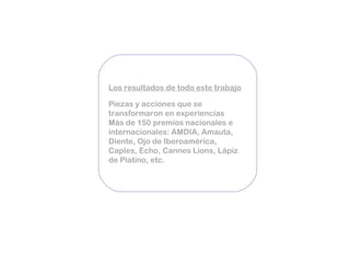 Los resultados de todo este trabajo   Piezas y acciones que se transformaron en experiencias Más de 150 premios nacionales e internacionales: AMDIA, Amauta, Diente, Ojo de Iberoamérica, Caples, Echo, Cannes Lions, Lápiz de Platino, etc. 