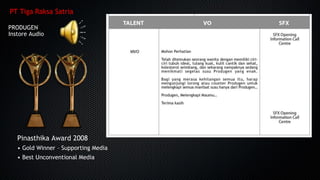 PT Tiga Raksa Satria
PRODUGENPRODUGEN
InstoreInstore AudioAudio
Pinasthika Award 2008
• Gold Winner – Supporting Media
• Best Unconventional Media
 