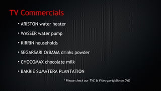 • ARISTON water heater
• WASSER water pump
• KIRRIN households
• SEGARSARI OrBAMA drinks powder
• CHOCOMAX chocolate milk
• BAKRIE SUMATERA PLANTATION
TV Commercials
* Please check our TVC & Video portfolio on DVD
 