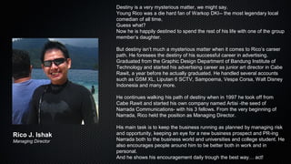 Destiny is a very mysterious matter, we might say.
Young Rico was a die hard fan of Warkop DKI-- the most legendary local
comedian of all time.
Guess what?
Now he is happily destined to spend the rest of his life with one of the group
member’s daughter.
But destiny isn’t much a mysterious matter when it comes to Rico’s career
path. He foresees the destiny of his successful career in advertising.
Graduated from the Graphic Design Department of Bandung Institute of
Technology and started his advertising career as junior art director in Cabe
Rawit, a year before he actually graduated. He handled several accounts
such as GSM XL, Liputan 6 SCTV, Sampoerna, Vespa Corsa, Walt Disney
Indonesia and many more.
He continues walking his path of destiny when in 1997 he took off from
Cabe Rawit and started his own company named Artisi -the seed of
Narrada Communications- with his 3 fellows. From the very beginning of
Narrada, Rico held the position as Managing Director.
His main task is to keep the business running as planned by managing risk
and opportunity, keeping an eye for a new business prospect and PR-ing
Narrada both to the business world and universities and college student. He
also encourages people around him to be better both in work and in
personal.
And he shows his encouragement daily trough the best way… act!
Rico J. Ishak
Managing Director
 