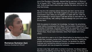 one of the founders of Narrada, claimed that he was born in Rome on
7th of August 1970. “That’s where the name “Romanus” came from” he
said. Well at least that’s what he said, whether the story is it true or not,
only God knows.
He may be a bit unserious about where he was born, but he can be
serious in many topics. We kindly suggest you not to pick a serious
conversation topic while you sit together in a table with him. With his
wide knowledge in various topics it will take all day to chat with him. If
you do have all day, well, adding a little knowledge into your brain won’t
do any harm.
With his passion to broaden his knowledge, he began his advertising
career before he graduated from Mass Communication Department of
University of Indonesia. He joined Cabe Rawit as copywriter and handled
several accounts such as Walt Disney’s Representative, Perumahan
Taman Dayu, Karya Cipta Indonesia, Dana Paint Splash and many
others.
It only took him a year or so in Cabe Rawit before he decided to join Rico
started their company named Artisi, the seeds of Narrada. Holding the
position as Business Development Director, he develops the agency
business and maintaining existing business by always examining the
market growth and new prospective business.
Iyo has a very high spirit when it comes to business, he always believe
that there’s something more than the big name you had, it’s the big work
Romanus Sumaryo (Iyo)
Business Development Director
 