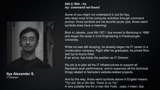 $do || !$do ; try
try: command not found
Some of you might not understand it, but for Ilya,
who does most of his computer activities through command
prompt, those symbols are his favorite qoute (yes, those weird
symbols does have a meaning)
Born in Jakarta, June 6th 1971, Ilya moved to Bandung in 1989
and began his study in Civil Engineering in Parahyangan
University.
While he was still studying, he already began his IT career in a
construction company. Right after he graduated, he joined Rico
and Iyo to found Artisi.
Ever since, Ilya holds the position as IT Director.
His job is to plan all the IT infrastructures to support all
Narrada's work performance, and to supervise all the technical
things related to Narrada's website-related projects.
And by the way, those weird symbols above in English means :
"Try not. Do or Do Not. There is no Try"
A very suitable line for a man like Yoda…oops..I mean, Ilya.
Ilya Alexander S.
IT Director
 