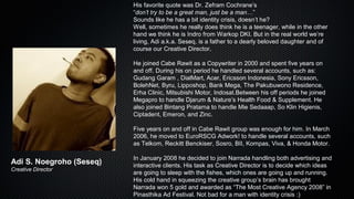 His favorite quote was Dr. Zefram Cochrane’s
“don’t try to be a great man, just be a man…”
Sounds like he has a bit identity crisis, doesn’t he?
Well, sometimes he really does think he is a teenager, while in the other
hand we think he is Indro from Warkop DKI. But in the real world we’re
living, Adi a.k.a. Seseq, is a father to a dearly beloved daughter and of
course our Creative Director.
He joined Cabe Rawit as a Copywriter in 2000 and spent five years on
and off. During his on period he handled several accounts, such as:
Gudang Garam , DialMart, Acer, Ericsson Indonesia, Sony Ericsson,
BolehNet, Byru, Lipposhop, Bank Mega, The Pakubuwono Residence,
Erha Clinic, Mitsubishi Motor, Indosat.Between his off periods he joined
Megapro to handle Djarum & Nature’s Health Food & Supplement. He
also joined Bintang Pratama to handle Mie Sedaaap, So Klin Higienis,
Ciptadent, Emeron, and Zinc.
Five years on and off in Cabe Rawit group was enough for him. In March
2006, he moved to EuroRSCG Adwork! to handle several accounts, such
as Telkom, Reckitt Benckiser, Sosro, BII, Kompas, Viva, & Honda Motor.
In January 2008 he decided to join Narrada handling both advertising and
interactive clients. His task as Creative Director is to decide which ideas
are going to sleep with the fishes, which ones are going up and running.
His cold hand in squeezing the creative group’s brain has brought
Narrada won 5 gold and awarded as “The Most Creative Agency 2008” in
Pinasthika Ad Festival. Not bad for a man with identity crisis :)
Adi S. Noegroho (Seseq)
Creative Director
 