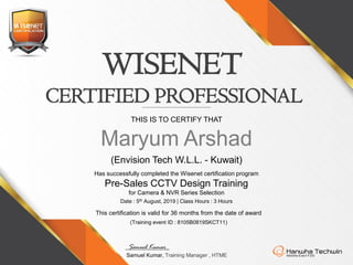 (Envision Tech W.L.L. - Kuwait)
WISENET
THIS IS TO CERTIFY THAT
Maryum Arshad
Has successfully completed the Wisenet certification program
Pre-Sales CCTV Design Training
for Camera & NVR Series Selection
CERTIFIED PROFESSIONAL
Samuel Kumar_
Samuel Kumar, Training Manager , HTME
Date : 5th August, 2019 | Class Hours : 3 Hours
This certification is valid for 36 months from the date of award
(Training event ID : 8105B0819SKCT11)
 