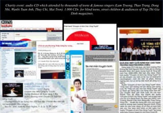 Charity event: audio CD which attended by thousands of teens & famous singers (Lam Truong, Thao Trang, Dong
Nhi, Wanbi Tuan Anh, Thuy Chi, Mai Tron). 1.000 CDs for blind teens, street children & audiences of Tiep Thi Gia
                                              Dinh magazines.
 