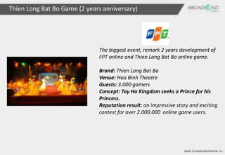 Thien Long Bat Bo Game (2 years anniversary)




                              The biggest event, remark 2 years development of
                              FPT online and Thien Long Bat Bo online game.

                              Brand: Thien Long Bat Bo
                              Venue: Hoa Binh Theatre
                              Guests: 3.000 gamers
                              Concept: Tay Ha Kingdom seeks a Prince for his
                              Princess.
                              Reputation result: an impressive story and exciting
                              contest for over 2.000.000 online game users.
 