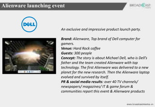 Alienware launching event



                       An exclusive and impressive product launch party.

                       Brand: Alienware, Top brand of Dell computer for
                       gamers.
                       Venue: Hard Rock coffee
                       Guests: 300 people
                       Concept: The story is about Michael Dell, who is Dell’s
                       father and the team created Alienware with top
                       technology. The first Alienware was delivered to a new
                       planet for the new research. Then the Alienware laptop
                       evolved and survived by itself.
                       PR & social media results: over 40 TV channels/
                       newspapers/ magazines/ IT & game forum &
                       communities report this event & Alienware products
 