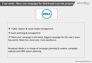 Case study: More you campaign for Dell brand (current project)




      Public relation & social media management.
      Event planning & management
     “More you” campaign is the latest, biggest campaign for the next 2 years.
     Key points: More fun, more care, more excellence.


     Broadcast Media is in charge of campaign planning & creative, campaign
     website and CRM system planning.
 