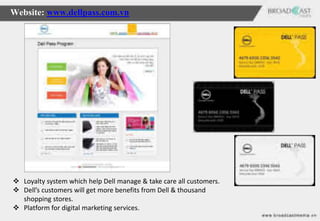 Website: www.dellpass.com.vn




 Loyalty system which help Dell manage & take care all customers.
 Dell’s customers will get more benefits from Dell & thousand
  shopping stores.
 Platform for digital marketing services.
 