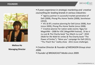 FOUNDER

                     9 years experience in strategic marketing and creative
                    counselling for leading brands in various industries:
                          Agency partner in successful market penetration of
                         Dell (2008), Phong Phu Home Textile (2008), Sennheiser
                         (2010).
                          ATL & BTL creative planning for Dell (since 2008), Acer
                         (since 2009), Phong Phu Home Textile (since 2008).
                          Creative planner for nation-wide events: Ngay hoi
                         MegaVNN – 2008 for VDC (MegaVNN Festival), Di bo vi
                         nu cuoi & The Charity book “Suc Manh nu cuoi”- 2010
                         (Walk for life Walk for smiles & The Charity book “The
                         Power of Smiles”), “More you” campaign for Dell (2011),
                         “Thu Thach Yeu” reality show -2011 (Love challenge).
   Melissa Ho
                     Creative Director & Founder of MEDASON Group since
Managing Director   2006.
                     Founder of BROADCAST Media since 2009.
 