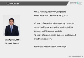 CO- FOUNDER


                      Ph.D Nanyang Tech Univ, Singapore
                      MBA Kauffman (Harvard & MIT), USA.


                      7 years of experience in marketing consumer
                     goods, healthcare and online services in USA,
                     Vietnam and Singapore markets.
                      2 years of experience in business strategy and

Vinh Nguyen, PhD     investment advisory.

Strategic Director
                      Strategic Director of ENLIVO Group.
 