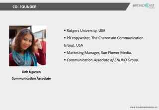 CO- FOUNDER




                           Rutgers University, USA
                           PR copywriter, The Cherenson Communication
                          Group, USA
                           Marketing Manager, Sun Flower Media.
                           Communication Associate of ENLIVO Group.

     Linh Nguyen
Communication Associate
 