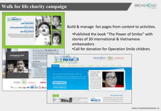 Walk for life charity campaign



                                 Build & manage fan pages from content to activities.
                                   •Published the book “The Power of Smiles” with
                                   stories of 30 international & Vietnamese
                                   ambassadors.
                                   •Call for donation for Operation Smile children.
 