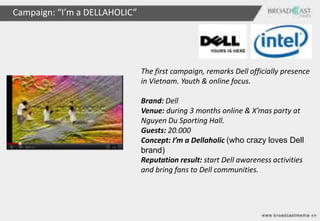 Campaign: “I’m a DELLAHOLIC”




                               The first campaign, remarks Dell officially presence
                               in Vietnam. Youth & online focus.

                               Brand: Dell
                               Venue: during 3 months online & X’mas party at
                               Nguyen Du Sporting Hall.
                               Guests: 20.000
                               Concept: I’m a Dellaholic (who crazy loves Dell
                               brand)
                               Reputation result: start Dell awareness activities
                               and bring fans to Dell communities.
 