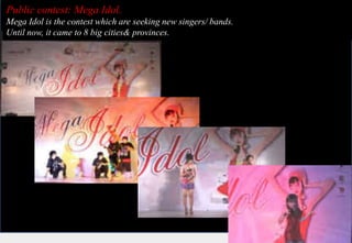 Public contest: Mega Idol.
Mega Idol is the contest which are seeking new singers/ bands.
Until now, it came to 8 big cities& provinces.
 