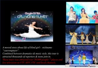 A moved story about life of blind girl - nickname
“cauvongtuyet”.
Combined between dramatics & music style, this tour is
attracted thousands of reporters & teens join in.
These tours was attracted over 50.000 people/ 7 places and
live television on VTV, HTV, VTC and local channels.
 