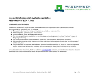 International Credentials Evaluation Guideline - Academic Year 2024 – 2025 Page 1 of 13
International credentials evaluation guideline
Academic Year 2024 – 2025
SSC Admissions Office (ssc@wur.nl)
The following information is only to be used as reference for admissions to graduate studies at Wageningen University.
When consulting this guide please note the following:
 This guide has been compiled using a variety of sources but is by no means complete.
 Additional grading systems may exist in any country.
 Transcript legends should be used whenever possible.
 The minimum qualifications listed below are considered approximately equivalent to a 3-year’s Bachelor’s degree at
Wageningen University.
 The minimum required GPA concerns the entire preparatory study programme (Bachelor’s or equivalent).
 Admission Boards may set higher requirements and/or may require additional documentation (e.g. portfolio, sample of
written work, etc.).
 Only students who are graduates of accredited or otherwise approved universities are eligible for admission to graduate
studies. Students may be required to provide us with documentation to support the accreditation of the institution.
For a substantial number of countries, Nuffic has published a country module containing general information about the education
system, the main qualifications issued, as well as the evaluation of these qualifications in the Netherlands.
 