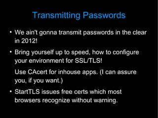 Transmitting Passwords
●
    We ain't gonna transmit passwords in the clear
    in 2012!
●
    Bring yourself up to speed, how to configure
    your environment for SSL/TLS!
    Use CAcert for inhouse apps. (I can assure
    you, if you want.)
●
    StartSSL issues free certs which most
    browsers recognize without warning.
 