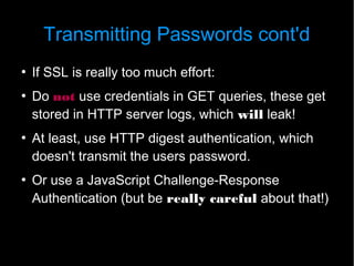 Transmitting Passwords cont'd
●
    If SSL is really too much effort:
●
    Do not use credentials in GET queries, these get
    stored in HTTP server logs, which will leak!
●
    At least, use HTTP digest authentication, which
    doesn't transmit the users password.
●
    Or use a JavaScript Challenge-Response
    Authentication (but be really careful about that!)
 