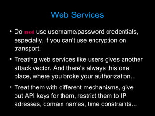 Web Services
●
    Do not use username/password credentials,
    especially, if you can't use encryption on
    transport.
●
    Treating web services like users gives another
    attack vector. And there's always this one
    place, where you broke your authorization...
●
    Treat them with different mechanisms, give
    out API keys for them, restrict them to IP
    adresses, domain names, time constraints...
 