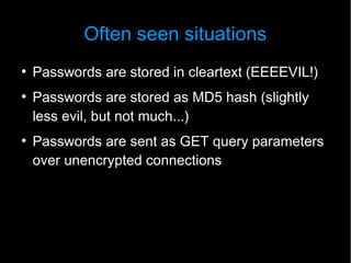 Often seen situations
●
    Passwords are stored in cleartext (EEEEVIL!)
●
    Passwords are stored as MD5 hash (slightly
    less evil, but not much...)
●
    Passwords are sent as GET query parameters
    over unencrypted connections
 