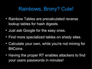 Rainbows, Brony? Cute!
●
    Rainbow Tables are precalculated reverse
    lookup tables for hash digests.
●
    Just ask Google for the easy ones.
●
    Find more specialized tables on shady sites.
●
    Calculate your own, while you're not mining for
    BitCoins.
●
    Having the proper RT enables attackers to find
    your users passwords in minutes!
 