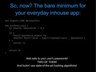 So, now? The bare minimum for
      your everyday inhouse app:
use Digest::SHA qw(sha256);

sub authenticate {
   my ($self, $password) = @_;

    if (
        $self->password_digest eq
        sha256( $self->salt . $self->system->salt . $password )
    ) {
        return 1;
    }

    return 0;
}

                 Add salts to your user's passwords!
                           TWO OF THEM!
          And fuckin' use state-of-the-art hashing algorithms!
 
