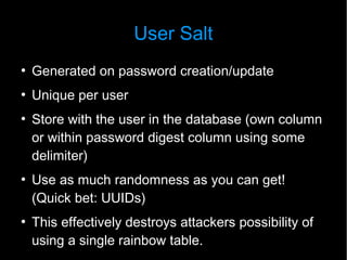 User Salt
●
    Generated on password creation/update
●
    Unique per user
●
    Store with the user in the database (own column
    or within password digest column using some
    delimiter)
●
    Use as much randomness as you can get!
    (Quick bet: UUIDs)
●
    This effectively destroys attackers possibility of
    using a single rainbow table.
 